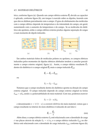 4.5. MATERIAIS DIELÉTRICOS 61
trico, conforme ﬁgura (a). Quando um campo elétrico externo E0 devido ao capacitor
é aplicado, conforme ﬁgura (b), um torque é exercido sobre os dipolos, fazendo com
que eles se alinhem parcialmente com o campo. O grau de alinhamento das moléculas
com o campo elétrico depende da temperatura e da intensidade do campo, em geral,
aumentando com o aumento da temperatura e do campo. Se as moléculas do dielé-
trico são apolares, então o campo elétrico externo produz alguma separação de cargas
e num momento de dipolo induzido.
E0
–
+ –
+
–
+
–+
–+–+
–
+
–
+
–+ –+
– + –
+
– + – + – +
– +
– + – +
– + – + – +
– + – + – +
– +
E0
Eind
– indσ indσ
–
–
–
–
–
–
+
+
+
+
+
+
–
–
–
–
–
–
+
+
+
+
+
+
Em ambos materiais feitos de moléculas polares ou apolares, os campos elétricos
induzidos pelos momentos de dipolos elétricos alinhados tendem a cancelar parcial-
mente o campo externo original, ﬁgura (c). Assim, o campo elétrico resultante ET
dentro do dielétrico é o campo original E0 mais o campo induzido Eind
ET = E0 + Eind,
ou
ET = E0 − Eind.
Notamos que o campo resultante dentro do dielétrico aponta na direção do campo
externo original. O campo induzido depende do campo externo original na forma
Eind = αE0, sendo α a polarizabilidade do meio material. Com isso, podemos escrever
ET = (1 − α)E0,
e denominando κ = 1/(1 − α) a constante dielétrica do meio material, vemos que o
campo resultante no interior do meio dielétrico é reduzido de um fator κ
ET =
E0
κ
(4.6)
Além disso, o campo elétrico externo E0 está relacionado com a densidade de carga
σ nas placas através da relação E0 = σ/ 0, e o campo elétrico induzido Eind no die-
létrico está relacionado com a densidade de carga induzida σind, conforme ﬁgura (b),
 