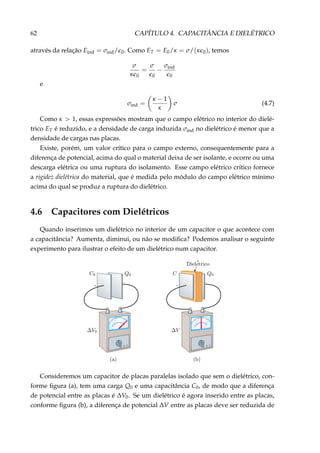62 CAPÍTULO 4. CAPACITÂNCIA E DIELÉTRICO
através da relação Eind = σind/ 0. Como ET = E0/κ = σ/(κ 0), temos
σ
κ 0
=
σ
0
−
σind
0
e
σind =
κ − 1
κ
σ (4.7)
Como κ > 1, essas expressões mostram que o campo elétrico no interior do dielé-
trico ET é reduzido, e a densidade de carga induzida σind no dielétrico é menor que a
densidade de cargas nas placas.
Existe, porém, um valor crítico para o campo externo, consequentemente para a
diferença de potencial, acima do qual o material deixa de ser isolante, e ocorre ou uma
descarga elétrica ou uma ruptura do isolamento. Esse campo elétrico crítico fornece
a rigidez dielétrica do material, que é medida pelo módulo do campo elétrico mínimo
acima do qual se produz a ruptura do dielétrico.
4.6 Capacitores com Dielétricos
Quando inserimos um dielétrico no interior de um capacitor o que acontece com
a capacitância? Aumenta, diminui, ou não se modiﬁca? Podemos analisar o seguinte
experimento para ilustrar o efeito de um dielétrico num capacitor.
+
–
+
–
Consideremos um capacitor de placas paralelas isolado que sem o dielétrico, con-
forme ﬁgura (a), tem uma carga Q0 e uma capacitância C0, de modo que a diferença
de potencial entre as placas é ∆V0. Se um dielétrico é agora inserido entre as placas,
conforme ﬁgura (b), a diferença de potencial ∆V entre as placas deve ser reduzida de
 