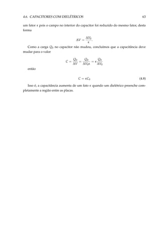 4.6. CAPACITORES COM DIELÉTRICOS 63
um fator κ pois o campo no interior do capacitor foi reduzido do mesmo fator, desta
forma
∆V =
∆V0
κ
.
Como a carga Q0 no capacitor não mudou, concluímos que a capacitância deve
mudar para o valor
C =
Q0
∆V
=
Q0
∆V0κ
= κ
Q0
∆V0
então
C = κC0 (4.8)
Isso é, a capacitância aumenta de um fato κ quando um dielétrico preenche com-
pletamente a região entre as placas.
 