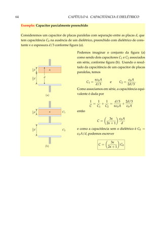 64 CAPÍTULO 4. CAPACITÂNCIA E DIELÉTRICO
Exemplo: Capacitor parcialmente preenchido
Consideremos um capacitor de placas paralelas com separação entre as placas d, que
tem capacitância C0 na ausência de um dielétrico, preenchido com dielétrico de cons-
tante κ e espessura d/3 conforme ﬁgura (a).
Podemos imaginar o conjunto da ﬁgura (a)
como sendo dois capacitores C1 e C2 associados
em série, conforme ﬁgura (b). Usando o resul-
tado da capacitância de um capacitor de placas
paralelas, temos
C1 =
κ 0A
d/3
e C2 = 0A
2d/3
.
Como associamos em série, a capacitância equi-
valente é dada por
1
C
=
1
C1
+
1
C2
=
d/3
κ 0A
+
2d/3
0A
então
C =
3κ
2κ + 1
0A
d
e como a capacitância sem o dielétrico é C0 =
0A/d, podemos escrever
C =
3κ
2κ + 1
C0
 