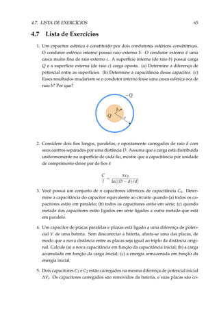 4.7. LISTA DE EXERCÍCIOS 65
4.7 Lista de Exercícios
1. Um capacitor esférico é constituído por dois condutores esféricos concêntricos.
O condutor esférico interno possui raio externo b. O condutor externo é uma
casca muito ﬁna de raio externo c. A superfície interna (de raio b) possui carga
Q e a superfície externa (de raio c) carga oposta. (a) Determine a diferença de
potencial entre as superfícies. (b) Determine a capacitância desse capacitor. (c)
Esses resultados mudariam se o condutor interno fosse uma casca esférica oca de
raio b? Por que?
2. Considere dois ﬁos longos, paralelos, e opostamente carregados de raio d com
seus centros separados por uma distância D. Assuma que a carga está distribuída
uniformemente na superfície de cada ﬁo, mostre que a capacitância por unidade
de comprimento desse par de ﬁos é
C
l
=
π 0
ln[(D − d)/d]
3. Você possui um conjunto de n capacitores idênticos de capacitância C0. Deter-
mine a capacitância do capacitor equivalente ao circuito quando (a) todos os ca-
pacitores estão em paralelo; (b) todos os capacitores estão em série; (c) quando
metade dos capacitores estão ligados em série ligados a outra metade que está
em paralelo.
4. Um capacitor de placas paralelas e planas está ligado a uma diferença de poten-
cial V de uma bateria. Sem desconectar a bateria, afasta-se uma das placas, de
modo que a nova distância entre as placas seja igual ao triplo da distância origi-
nal. Calcule (a) a nova capacitância em função da capacitância inicial; (b) a carga
acumulada em função da carga inicial; (c) a energia armazenada em função da
energia inicial.
5. Dois capacitores C1 e C2 estão carregados na mesma diferença de potencial inicial
∆Vi. Os capacitores carregados são removidos da bateria, e suas placas são co-
 