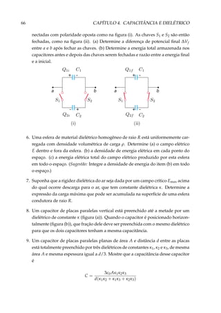 66 CAPÍTULO 4. CAPACITÂNCIA E DIELÉTRICO
nectadas com polaridade oposta como na ﬁgura (i). As chaves S1 e S2 são então
fechadas, como na ﬁgura (ii). (a) Determine a diferença de potencial ﬁnal ∆Vf
entre a e b após fechar as chaves. (b) Determine a energia total armazenada nos
capacitores antes e depois das chaves serem fechadas e razão entre a energia ﬁnal
e a inicial.
+ –
+
ba
–
– +
+
ba
–
6. Uma esfera de material dielétrico homogêneo de raio R está uniformemente car-
regada com densidade volumétrica de carga ρ. Determine (a) o campo elétrico
E dentro e fora da esfera. (b) a densidade de energia elétrica em cada ponto do
espaço. (c) a energia elétrica total do campo elétrico produzido por esta esfera
em todo o espaço. (Sugestão: Integre a densidade de energia do item (b) em todo
o espaço.)
7. Suponha que a rigidez dielétrica do ar seja dada por um campo crítico Emax acima
do qual ocorre descarga para o ar, que tem constante dielétrica κ. Determine a
expressão da carga máxima que pode ser acumulada na superfície de uma esfera
condutora de raio R.
8. Um capacitor de placas paralelas vertical está preenchido até a metade por um
dielétrico de constante κ (ﬁgura (a)). Quando o capacitor é posicionado horizon-
talmente (ﬁgura (b)), que fração dele deve ser preenchida com o mesmo dielétrico
para que os dois capacitores tenham a mesma capacitância.
9. Um capacitor de placas paralelas planas de área A e distância d entre as placas
está totalmente preenchido por três dielétricos de constantes κ1, κ2 e κ3, de mesma
área A e mesma espessura igual a d/3. Mostre que a capacitância desse capacitor
é
C =
3 0Aκ1κ2κ3
d(κ1κ2 + κ1κ3 + κ2κ3)
 