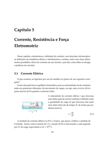 Capítulo 5
Corrente, Resistência e Força
Eletromotriz
Nesse capítulo, estudaremos a deﬁnição de corrente, com descrição microscópica,
as deﬁnições de resistência elétrica e introduzimos o resistor, como uma força eletro-
motriz possibilita o ﬂuxo de corrente em um circuito, e por ﬁm, como obter as energia
e potência em circuitos.
5.1 Corrente Elétrica
O que acontece ao ligarmos por um ﬁo metálico às placas de um capacitor carre-
gado?
Como não pode haver equilíbrio eletrostático, pois as extremidades do ﬁo condutor
estão em potenciais diferentes, há movimento de cargas, ou seja, uma corrente elétrica
passa através do ﬁo quando a conexão é feita.
A intensidade da corrente elétrica i que atravessa
uma dada seção de um ﬁo condutor é deﬁnida como
a quantidade de carga dq que atravessa esta seção
num dado intervalo de tempo dt, de modo que po-
demos escrever
i ≡
dq
dt
. (5.1)
A unidade de corrente elétrica no SI é o Ampère, que passa a deﬁnir a unidade de
Coulomb. Assim, numa corrente de 1A, a secção do ﬁo é atravessada a cada segundo
por 1C de carga, equivalente a 6.2 × 1018 C.
69
 