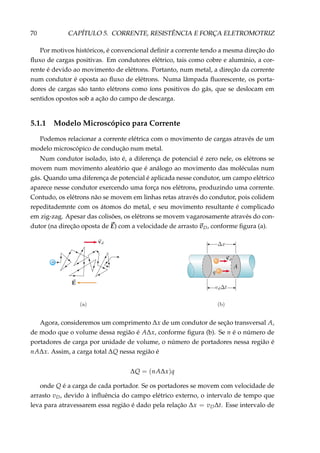 70 CAPÍTULO 5. CORRENTE, RESISTÊNCIA E FORÇA ELETROMOTRIZ
Por motivos históricos, é convencional deﬁnir a corrente tendo a mesma direção do
ﬂuxo de cargas positivas. Em condutores elétrico, tais como cobre e alumínio, a cor-
rente é devido ao movimento de elétrons. Portanto, num metal, a direção da corrente
num condutor é oposta ao ﬂuxo de elétrons. Numa lâmpada ﬂuorescente, os porta-
dores de cargas são tanto elétrons como íons positivos do gás, que se deslocam em
sentidos opostos sob a ação do campo de descarga.
5.1.1 Modelo Microscópico para Corrente
Podemos relacionar a corrente elétrica com o movimento de cargas através de um
modelo microscópico de condução num metal.
Num condutor isolado, isto é, a diferença de potencial é zero nele, os elétrons se
movem num movimento aleatório que é análogo ao movimento das moléculas num
gás. Quando uma diferença de potencial é aplicada nesse condutor, um campo elétrico
aparece nesse condutor exercendo uma força nos elétrons, produzindo uma corrente.
Contudo, os elétrons não se movem em linhas retas através do condutor, pois colidem
repeditademnte com os átomos do metal, e seu movimento resultante é complicado
em zig-zag. Apesar das colisões, os elétrons se movem vagarosamente através do con-
dutor (na direção oposta de E) com a velocidade de arrasto vD, conforme ﬁgura (a).
–
Agora, consideremos um comprimento ∆x de um condutor de seção transversal A,
de modo que o volume dessa região é A∆x, conforme ﬁgura (b). Se n é o número de
portadores de carga por unidade de volume, o número de portadores nessa região é
nA∆x. Assim, a carga total ∆Q nessa região é
∆Q = (nA∆x)q
onde Q é a carga de cada portador. Se os portadores se movem com velocidade de
arrasto vD, devido à inﬂuência do campo elétrico externo, o intervalo de tempo que
leva para atravessarem essa região é dado pela relação ∆x = vD∆t. Esse intervalo de
 
