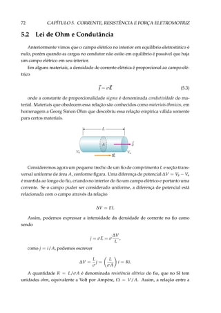 72 CAPÍTULO 5. CORRENTE, RESISTÊNCIA E FORÇA ELETROMOTRIZ
5.2 Lei de Ohm e Condutância
Anteriormente vimos que o campo elétrico no interior em equilíbrio eletrostático é
nulo, porém quando as cargas no condutor não estão em equilíbrio é possível que haja
um campo elétrico em seu interior.
Em alguns materiais, a densidade de corrente elétrica é proporcional ao campo elé-
trico
j = σE (5.3)
onde a constante de proporcionalidade sigma é denominada condutividade do ma-
terial. Materiais que obedecem essa relação são conhecidos como materiais ôhmicos, em
homenagem a Georg Simon Ohm que descobriu essa relação empírica válida somente
para certos materiais.
Consideremos agora um pequeno trecho de um ﬁo de comprimento L e seção trans-
versal uniforme de área A, conforme ﬁgura. Uma diferença de potencial ∆V = Vb − Va
é mantida ao longo do ﬁo, criando no interior do ﬁo um campo elétrico e portanto uma
corrente. Se o campo puder ser considerado uniforme, a diferença de potencial está
relacionada com o campo através da relação
∆V = EL
Assim, podemos expressar a intensidade da densidade de corrente no ﬁo como
sendo
j = σE = σ
∆V
L
,
como j = i/A, podemos escrever
∆V =
L
σ
j =
L
σA
i = Ri.
A quantidade R = L/σA é denominada resistência elétrica do ﬁo, que no SI tem
unidades ohm, equivalente a Volt por Ampère, Ω = V/A. Assim, a relação entre a
 