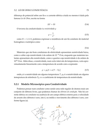 5.2. LEI DE OHM E CONDUTÂNCIA 73
diferença de potencial sobre um ﬁo e a corrente elétrica criada no mesmo é dada pela
famosa Lei de Ohm, escrita na forma
∆V = Ri (5.4)
O inverso da condutividade é a resistividade ρ
ρ =
1
σ
, (5.5)
como R = L/σA, podemos expressar a resistência de um ﬁo condutor de material
homogêneo e isotrópico como
R = ρ
L
A
. (5.6)
Materiais que são bom condutores de eletricidade apresentam resistividade baixa,
como o cobre cuja resistividade é da ordem de 10−8 Ω.m, enquanto que materiais iso-
lantes apresentam alta resistividade, como o quartzo cuja resistividade é da ordem de
1016 Ω.m. Além disso, a resistividade, num certo intervalo de temperatura, varia apro-
ximadamente linearmente com a temperatura de acordo com a expressão
ρ = ρ0[1 + α(T − T0)] (5.7)
onde ρ é a resistividade em alguma temperatura T, ρ0 é a resistividade em alguma
temepratura de referência T0, e α o coeﬁciente de temperatura da resistividade.
5.2.1 Modelo Microscópico para Condutividade
Podemos pensar num condutor como sendo uma rede regular de átomos mais um
conjunto de elétrons livres, que podemos chamar de elétrons de condução. Não há cor-
rente elétrica no condutor na ausência de um campo elétrico externo pois a velocidade
de arrasto dos elétrons é zero, isto é, na média o movimento dos elétrons é zero, con-
forme ﬁgura (a).
–
–
––
–
–
–
–
 