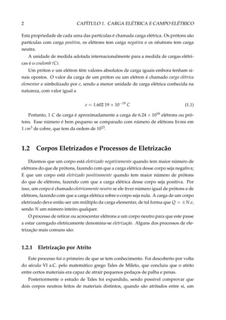 2 CAPÍTULO 1. CARGA ELÉTRICA E CAMPO ELÉTRICO
Esta propriedade de cada uma das partículas é chamada carga elétrica. Os prótons são
partículas com carga positiva, os elétrons tem carga negativa e os nêutrons tem carga
neutra.
A unidade de medida adotada internacionalmente para a medida de cargas elétri-
cas é o coulomb (C).
Um próton e um elétron têm valores absolutos de carga iguais embora tenham si-
nais opostos. O valor da carga de um próton ou um elétron é chamado carga elétrica
elementar e simbolizado por e, sendo a menor unidade de carga elétrica conhecida na
natureza, com valor igual a
e = 1.602 19 × 10−19
C (1.1)
Portanto, 1 C de carga é aproximadamente a carga de 6.24 × 1018 elétrons ou pró-
tons. Esse número é bem pequeno se comparado com número de elétrons livres em
1 cm3 de cobre, que tem da ordem de 1023.
1.2 Corpos Eletrizados e Processos de Eletrizacão
Dizemos que um corpo está eletrizado negativamente quando tem maior número de
elétrons do que de prótons, fazendo com que a carga elétrica desse corpo seja negativa;
E que um corpo está eletrizado positivamente quando tem maior número de prótons
do que de elétrons, fazendo com que a carga elétrica desse corpo seja positiva. Por
isso, um corpo é chamado eletricamente neutro se ele tiver número igual de prótons e de
elétrons, fazendo com que a carga elétrica sobre o corpo seja nula. A carga de um corpo
eletrizado deve então ser um múltiplo da carga elementar, de tal forma que Q = ±N.e,
sendo N um número inteiro qualquer.
O processo de retirar ou acrescentar elétrons a um corpo neutro para que este passe
a estar carregado eletricamente denomina-se eletrização. Alguns dos processos de ele-
trização mais comuns são:
1.2.1 Eletrização por Atrito
Este processo foi o primeiro de que se tem conhecimento. Foi descoberto por volta
do século VI a.C. pelo matemático grego Tales de Mileto, que concluiu que o atrito
entre certos materiais era capaz de atrair pequenos pedaços de palha e penas.
Posteriormente o estudo de Tales foi expandido, sendo possível comprovar que
dois corpos neutros feitos de materiais distintos, quando são atritados entre si, um
 