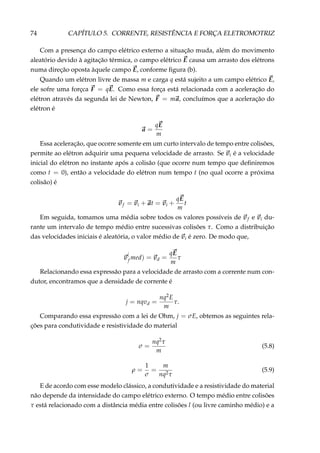 74 CAPÍTULO 5. CORRENTE, RESISTÊNCIA E FORÇA ELETROMOTRIZ
Com a presença do campo elétrico externo a situação muda, além do movimento
aleatório devido à agitação térmica, o campo elétrico E causa um arrasto dos elétrons
numa direção oposta àquele campo E, conforme ﬁgura (b).
Quando um elétron livre de massa m e carga q está sujeito a um campo elétrico E,
ele sofre uma forçca F = qE. Como essa força está relacionada com a aceleração do
elétron através da segunda lei de Newton, F = ma, concluímos que a aceleração do
elétron é
a =
qE
m
Essa aceleração, que ocorre somente em um curto intervalo de tempo entre colisões,
permite ao elétron adquirir uma pequena velocidade de arrasto. Se vi é a velocidade
inicial do elétron no instante após a colisão (que ocorre num tempo que deﬁniremos
como t = 0), então a velocidade do elétron num tempo t (no qual ocorre a próxima
colisão) é
vf = vi + at = vi +
qE
m
t
Em seguida, tomamos uma média sobre todos os valores possíveis de vf e vi du-
rante um intervalo de tempo médio entre sucessivas colisões τ. Como a distribuição
das velocidades iniciais é aleatória, o valor médio de vi é zero. De modo que,
v
(
f med) = vd =
qE
m
τ
Relacionando essa expressão para a velocidade de arrasto com a corrente num con-
dutor, encontramos que a densidade de corrente é
j = nqvd =
nq2E
m
τ.
Comparando essa expressão com a lei de Ohm, j = σE, obtemos as seguintes rela-
ções para condutividade e resistividade do material
σ =
nq2τ
m
(5.8)
ρ =
1
σ
=
m
nq2τ
(5.9)
E de acordo com esse modelo clássico, a condutividade e a resistividade do material
não depende da intensidade do campo elétrico externo. O tempo médio entre colisões
τ está relacionado com a distância média entre colisões l (ou livre caminho médio) e a
 