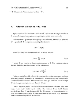 5.3. POTÊNCIA ELÉTRICA E EFEITO JOULE 75
velocidade média ¯v através da expressão τ = l/ ¯v.
5.3 Potência Elétrica e Efeito Joule
Agora que sabemos que corrente é efetivamente o movimento das cargas no interior
de um condutor, quanta energia deve ser gasta para realizar esse movimento?
Para mover uma quantidade de carga dq = idt entre uma diferença de potencial
∆V, a quantidade de energia necessária é igual ao trabalho
dW = (idt)∆V
de modo que a potência da fonte, ou seja, da bateria deva ser
Pot =
dW
dt
= i∆V (5.10)
No caso de um material condutor, podemos usar a lei de Ohm para determinar a
potência dissipada pelo condutor em formas alternativas
Pot = Ri2
=
(∆V)2
R
(5.11)
Assim, a energia fornecida pela bateria para o movimento das cargas num condutor
acaba sendo dissipada na forma de calor devido a resistência do objeto, tal fenômeno
é conhecido como efeito Joule. Efeitos como esse são o que permitem utilizar energia
elétrica para gerar calor, como num chuveito elétrico.
De fato, podemos pensar nas colisões átomos-elétrons num condutor como uma
fricção interna efetiva similar aquela sentidas pelas moléculas de um líquido ﬂuindo
através de um duto. A energia transferida dos elétrons para os átomos do metal du-
rante as colisões causa aumento da energia de vibração dos átomos e um correspon-
dente aumento na temperatura do condutor.
 