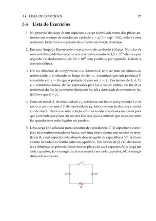 5.4. LISTA DE EXERCÍCIOS 77
5.4 Lista de Exercícios
1. No processo de carga de um capacitor, a carga acumulada numa das placas au-
menta com o tempo de acordo com a relação q = q0[1 − exp (−bt)], onde b é uma
constante. Determine a expressão da corrente em função do tempo.
2. Em uma lâmpada ﬂuorescente o mecanismo de condução é iônico. No tubo de
uma certa lâmpada ﬂuorescente ocorre o deslocamento de 1,5 × 1018 elétrons por
segundo e o deslocamento de 0,5 × 1018 íons positivos por segundo. Calcule a
corrente elétrica.
3. Um ﬁo cilíndrico de comprimento L e diâmetro d, feito de material ôhmico de
resistividade ρ, é colocado ao longo do eixo x. Assumindo que um potencial V
é mantido em x = 0 e que o potencial é zero em x = L. Em termos de L, d, V,
ρ, e constantes físicas, derive expressões para (a) o campo elétrico no ﬁo; (b) a
resistência do ﬁo; (c) a corrente elétrica no ﬁo; (d) a densidade de corrente no ﬁo.
(e) Prove que E = ρj.
4. Com um metal A, de resistividade ρA, fabrica-se um ﬁo de comprimento L e de
raio a, e com um metal B, de resistividade ρB, fabrica-se um ﬁo de comprimento
L e de raio b. Determine uma relação entre as resistividas desses materiais para
que a corrente que passa em um dos ﬁos seja igual à corrente que passa no outro
ﬁo, quando estes estão ligados em paralelo.
5. Uma carga Q é colocada num capacitor de capacitância C. O capacitor é conec-
tado no circuito mostrado na ﬁgura, com uma chave aberta, um resistor de resis-
tência R, e um capacitor inicialmente descarregado de capacitância 3C. A chave
é então fechada e o circuito entra em equilíbrio. Em termos de Q e C, determine
(a) a diferença de potencial ﬁnal entre as placas de cada capactor; (b) a carga em
cada capacitor; (c) a energia ﬁnal armazenada em cada capacitor; (d) a energia
dissipada no resistor.
 