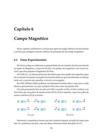 Capítulo 6
Campo Magnético
Nesse capítulo, estudaremos as forças que agem em cargas elétricas em movimento
e em ﬁos que carregam correntes elétricas na presemça de um campo magnético.
6.1 Fatos Experimentais
Na Grécia antiga se conheciam as propriedades de um minério de ferro encontrado
na região da Magnésia, a magnetita (Fe3O4): um pedaço de magnetita é um imã perma-
nente, que atrai pequenos fragmentos de ferro.
Em 1100 a.C., os chineses já haviam descoberto que uma agulha de magnetita capaz
de se orientar livremente num plano horizontal alinha-se aproximadamente na direção
norte-sul, e usavam este aparelho, a bússola, na navegação.
Em 1600, William Gilbert publicou um importante tratado sobre o magnetismo, onde
observa, pela primeira vez, que a própria Terra atua como um grande imã.
Um imã permanente tem um pólo norte (N) e um pólo sul (S), e é fácil veriﬁcar, com
dois imãs, que seus pólos de mesmo nome (N-N e S-S) se repelem, e que seus pólos de
nomes contrários (N-S) se atraem.
Entretanto, a experiência mostra que não é possível separar um pólo do outro num
imã. Se o partirmos em dois, cada um deles continuará tendo dois pólos N e S.
79
 
