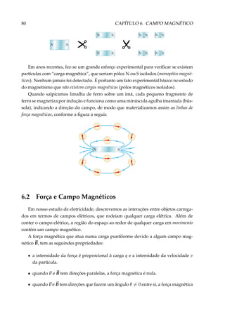 80 CAPÍTULO 6. CAMPO MAGNÉTICO
Em anos recentes, fez-se um grande esforço experimental para veriﬁcar se existem
partículas com “carga magnética”, que seriam pólos N ou S isolados (monopólos magné-
ticos). Nenhum jamais foi detectado. É portanto um fato experimental básico no estudo
do magnetismo que não existem cargas magnéticas (pólos magnéticos isolados).
Quando salpicamos limalha de ferro sobre um imã, cada pequeno fragmento de
ferro se magnetiza por indução e funciona como uma minúscula agulha imantada (bús-
sola), indicando a direção do campo, de modo que materializamos assim as linhas de
força magnéticas, conforme a ﬁgura a seguir.
6.2 Força e Campo Magnéticos
Em nosso estudo de eletricidade, descrevemos as interações entre objetos carrega-
dos em termos de campos elétricos, que rodeiam qualquer carga elétrica. Além de
conter o campo elétrico, a região do espaço ao redor de qualquer carga em movimento
contém um campo magnético.
A força magnética que atua numa carga puntiforme devido a algum campo mag-
nético B, tem as seguindes propriedades:
• a intensidade da força é proporcional à carga q e a intensidade da velocidade v
da partícula.
• quando v e B tem direções paralelas, a força magnética é nula.
• quando v e B tem direções que fazem um ângulo θ = 0 entre si, a força magnética
 