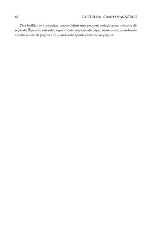 82 CAPÍTULO 6. CAMPO MAGNÉTICO
Para facilitar as ilustrações, vamos deﬁnir uma pequena notação para indicar a di-
reção de B quando este está perpendicular ao plano do papel, usaremos quando este
aponta saindo da página e ⊗ quando este aponta entrando na página.
 