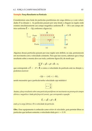 6.2. FORÇA E CAMPO MAGNÉTICOS 83
Exemplo: Força Resultante na Partícula
Consideremos uma fonte de partículas puntiformes de carga elétrica q e com veloci-
dades v na direção x. As partículas passam por uma fenda e chegam na região onde
existem simultaneamente um campo magnético uniforme B = −B ˆz e um campo elé-
trico uniforme E = −E ˆy, conforme a ﬁgura (a).
+
–
++++++
––––––
× × × × × × ×
× × × × × × ×
× × × × × × ×
× × × × × × ×
× × × × × × ×
× × × × × × ×
× × × × × × ×
Algumas dessas partículas passam por essa região sem deﬂetir, ou seja, permanecem
em movimento com a velocidade constante. Para que isso ocorra, sabemos que a força
resultante sobre a mesma deve ser nula, conforme ﬁgura (b), de modo que
∑ F = qE + qv × B = 0,
que corresponde a E = −v × B, e como a velocidade da partícula está na direção x,
podemos escrever
−E ˆy = −(v ˆx) × (−B ˆz),
sendo necessário que a partícula tenha velocidade cujo módulo é
v =
E
B
Assim, a força resultante sobre uma partícula puntiforme em movimento na presença de campos
elétrico e magnético é dada pela força de Lorentz, que corresponde a equação
FL = qE + qv × B
onde q é a carga elétrica e v é a velocidade da partícula.
Obs.: Esse equipamento é conhecido como seletor de velocidades, pois permite ﬁltrar as
partículas que tenham somente a velocidade dada por v = E/B.
 