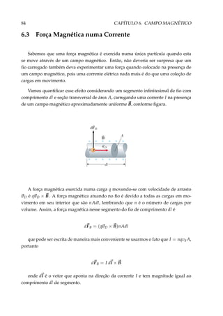 84 CAPÍTULO 6. CAMPO MAGNÉTICO
6.3 Força Magnética numa Corrente
Sabemos que uma força magnética é exercida numa única partícula quando esta
se move através de um campo magnético. Então, não deveria ser surpresa que um
ﬁo carregado também deva experimentar uma força quando colocado na presença de
um campo magnético, pois uma corrente elétrica nada mais é do que uma coleção de
cargas em movimento.
Vamos quantiﬁcar esse efeito considerando um segmento inﬁnitesimal de ﬁo com
comprimento dl e seção transversal de área A, carregando uma corrente I na presença
de um campo magnético aproximadamente uniforme B, conforme ﬁgura.
+
× × × × ×
× × × × ×
×
×
A força magnética exercida numa carga q movendo-se com velocidade de arrasto
vD é qvD × B. A força magnética atuando no ﬁo é devido a todas as cargas em mo-
vimento em seu interior que são nAdl, lembrando que n é o número de cargas por
volume. Assim, a força magnética nesse segmento do ﬁo de comprimento dl é
dFB = (qvD × B)nAdl
que pode ser escrita de maneira mais conveniente se usarmos o fato que I = nqvd A,
portanto
dFB = I dl × B
onde dl é o vetor que aponta na direção da corrente I e tem magnitude igual ao
comprimento dl do segmento.
 