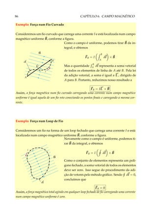 86 CAPÍTULO 6. CAMPO MAGNÉTICO
Exemplo: Força num Fio Curvado
Consideremos um ﬁo curvado que carrega uma corrente I e está localizada num campo
magnético uniforme B, conforme a ﬁgura.
Como o campo é uniforme, podemos tirar B da in-
tegral, e obtemos
FB = I
B
A
dl × B
Mas a quantidade
B
A dl representa a soma vetorial
de todos os elementos de linha de A até B. Pela lei
da adição vetorial, a soma é igual a L , dirigido de
A para B. Portanto, reduzimos nosso resultado a
FB = IL × B
Assim, a força magnética num ﬁo curvado carregando uma corrente num campo magnético
uniforme é igual aquela de um ﬁo reto conectando os pontos ﬁnais e carregando a mesma cor-
rente.
Exemplo: Força num Loop de Fio
Consideremos um ﬁo na forma de um loop fechado que carrega uma corrente I e está
localizada num campo magnético uniforme B, conforme a ﬁgura.
Novamente como o campo é uniforme, podemos ti-
rar B da integral, e obtemos
FB = I dl × B
Como o conjunto de elementos representa um polí-
gono fechado, a soma vetorial de todos os elementos
deve ser zero. Isso segue do procedimento da adi-
ção de vetores pelo método gráﬁco. Sendo dl = 0,
concluímos que
FB = 0
Assim, a força magnética total agindo em qualquer loop fechado de ﬁo carregando uma corrente
num campo magnético uniforme é zero.
 