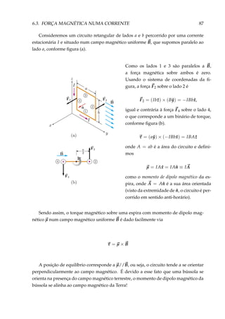 6.3. FORÇA MAGNÉTICA NUMA CORRENTE 87
Consideremos um circuito retangular de lados a e b percorrido por uma corrente
estacionária I e situado num campo magnético uniforme B, que supomos paralelo ao
lado a, conforme ﬁgura (a).
×
Como os lados 1 e 3 são paralelos a B,
a força magnética sobre ambos é zero.
Usando o sistema de coordenadas da ﬁ-
gura, a força F2 sobre o lado 2 é
F2 = (Ib ˆz) × (B ˆy) = −IBb ˆx,
igual e contrária à força F4 sobre o lado 4,
o que corresponde a um binário de torque,
conforme ﬁgura (b).
τ = (a ˆy) × (−IBb ˆx) = IBA ˆz
onde A = ab é a área do circuito e deﬁni-
mos
µ = IA ˆx = IA ˆn ≡ IA
como o momento de dipolo magnético da es-
pira, onde A = A ˆn é a sua área orientada
(visto da extremidade de ˆn, o circuito é per-
corrido em sentido anti-horário).
Sendo assim, o torque magnético sobre uma espira com momento de dipolo mag-
nético µ num campo magnético uniforme B é dado facilmente via
τ = µ × B
A posição de equilíbrio corresponde a µ//B, ou seja, o circuito tende a se orientar
perpendicularmente ao campo magnético. É devido a esse fato que uma bússola se
orienta na presença do campo magnético terrestre, o momento de dipolo magnético da
bússola se alinha ao campo magnético da Terra!
 