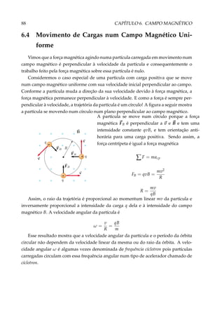 88 CAPÍTULO 6. CAMPO MAGNÉTICO
6.4 Movimento de Cargas num Campo Magnético Uni-
forme
Vimos que a força magnética agindo numa partícula carregada em movimento num
campo magnético é perpendicular à velocidade da partícula e consequentemente o
trabalho feito pela força magnética sobre essa partícula é nulo.
Consideremos o caso especial de uma partícula com carga positiva que se move
num campo magnético uniforme com sua velocidade inicial perpendicular ao campo.
Conforme a partícula muda a direção da sua velocidade devido à força magnética, a
força magnética permanece perpendicular à velocidade. E como a força é sempre per-
pendicular à velocidade, a trajetória da partícula é um círculo! A ﬁgura a seguir mostra
a partícula se movendo num círculo num plano perpendicular ao campo magnético.
+
+
+
× × × × ×
× × × ×
×
× × × ×
× × × ×
A partícula se move num círculo porque a força
magnética FB é perpendicular a v e B e tem uma
intensidade constante qvB, e tem orientação anti-
horária para uma carga positiva. Sendo assim, a
força centrípeta é igual a força magnética
∑ F = macp
FB = qvB =
mv2
R
R =
mv
qB
Assim, o raio da trajetória é proporcional ao momentum linear mv da partícula e
inversamente proporcional a intensidade da carga q dela e à intensidade do campo
magnético B. A velocidade angular da partícula é
ω =
v
R
=
qB
m
Esse resultado mostra que a velocidade angular da partícula e o período da órbita
circular não dependem da velocidade linear da mesma ou do raio da órbita. A velo-
cidade angular ω é algumas vezes denominada de frequência cíclotron pois partículas
carregadas circulam com essa frequência angular num tipo de acelerador chamado de
cíclotron.
 