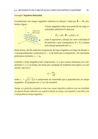 6.4. MOVIMENTO DE CARGAS NUM CAMPO MAGNÉTICO UNIFORME 89
Exemplo: Trajetória Helicoidal
Consideremos um campo magnético uniforme na direção z dado por B = B ˆz, con-
forme a ﬁgura.
+
A força magnética sobre uma partícula de carga q e
velocidade arbitrária v é dada por
FB = qv × B = qvB( ˆv × ˆz)
onde ˆv representa a direção do vetor velocidade v
da partícula, e por consequência ( ˆv × ˆz) é sempre
uma direção perpendicular a z.
Desta forma, não há nenhuma componente da força magnética ao longo da direção z,
e consequentemente a aceleração é az = 0, de modo que a componente z da velocidade
permanece constante, vz = v0z.
Contudo, a força magnética tem componentes x e y que causam mudanças nas com-
ponentes vx e vy no tempo, de modo que a projeção da trajetória nesse plano xy é um
círculo, cujo raio é
R =
mv⊥
qB
,
onde v⊥ = v2
x + v2
y é a componente da velocidade que é perpendicular ao campo
magnético. As projeções em xz e yz são senóides!
Assim, se a partícula carregada se move num campo magnético uniforme com sua velocidade
em alguma direção arbitrária com respeito à direção do campo, sua trajetória é uma hélice com
o eixo paralelo ao campo magnético.
 
