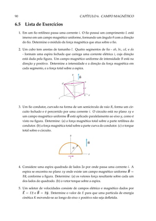 90 CAPÍTULO 6. CAMPO MAGNÉTICO
6.5 Lista de Exercícios
1. Em um ﬁo retilíneo passa uma corrente i. O ﬁo possui um comprimento L está
imerso em um campo magnético uniforme, formando um ângulo θ com a direção
do ﬁo. Determine o módulo da força magnética que atua sobre o ﬁo.
2. Um cubo tem arestas de tamanho l. Quatro segmentos de ﬁo - ab, bc, cd, e da
- formam uma espira fechada que carrega uma corrente elétrica i, cuja direção
está dada pela ﬁgura. Um campo magnético uniforme de intensidade B está na
direção y positivo. Determine a intensidade e a direção da força magnética em
cada segmento, e a força total sobre a espira.
3. Um ﬁo condutor, curvado na forma de um semicírculo de raio R, forma um cir-
cuito fechado e é percorrido por uma corrente i. O circuito está no plano xy e
um campo magnético uniforme B está aplicado paralelamento ao eixo y, como é
visto na ﬁgura. Determine: (a) a força magnética total sobre a parte retilínea do
condutor. (b) a força magnética total sobre a parte curva do condutor. (c) o torque
total sobre o circuito.
4. Considere uma espira quadrada de lados 2a por onde passa uma corrente i. A
espira se encontra no plano xy onde existe um campo magnético uniforme B =
B ˆx, conforme a ﬁgura. Determine: (a) os vetores força resultante sobre cada um
dos lados do quadrado. (b) o vetor torque sobre a espira.
5. Um seletor de velocidades consiste de campos elétrico e magnético dados por
E = E ˆz e B = B ˆy. Determine o valor de E para que uma partícula de energia
cinética K movendo-se ao longo do eixo x positivo não seja deﬂetida.
 