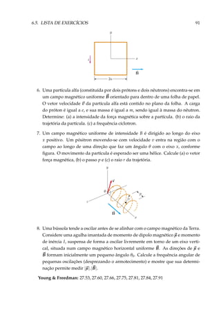 6.5. LISTA DE EXERCÍCIOS 91
6. Uma partícula alfa (constituída por dois prótons e dois nêutrons) encontra-se em
um campo magnético uniforme B orientado para dentro de uma folha de papel.
O vetor velocidade v da partícula alfa está contido no plano da folha. A carga
do próton é igual a e, e sua massa é igual a m, sendo igual à massa do nêutron.
Determine: (a) a intensidade da força magnética sobre a partícula. (b) o raio da
trajetória da partícula. (c) a frequência cíclotron.
7. Um campo magnético uniforme de intensidade B é dirigido ao longo do eixo
x positivo. Um pósitron movendo-se com velocidade v entra na região com o
campo ao longo de uma direção que faz um ângulo θ com o eixo x, conforme
ﬁgura. O movimento da partícula é esperado ser uma hélice. Calcule (a) o vetor
força magnética, (b) o passo p e (c) o raio r da trajetória.
8. Uma bússola tende a oscilar antes de se alinhar com o campo magnético da Terra.
Considere uma agulha imantada de momento de dipolo magnético µ e momento
de inércia I, suspensa de forma a oscilar livremente em torno de um eixo verti-
cal, situada num campo magnético horizontal uniforme B. As direções de µ e
B formam inicialmente um pequeno ângulo θ0. Calcule a frequência angular de
pequenas oscilações (desprezando o armotecimento) e mostre que sua determi-
nação permite medir |µ|.|B|.
Young & Freedman: 27.53, 27.60, 27.66, 27.75, 27.81, 27.84, 27.91
 