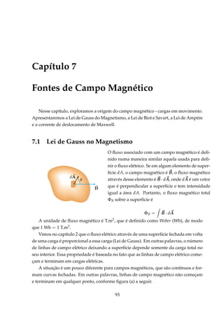 Capítulo 7
Fontes de Campo Magnético
Nesse capítulo, exploramos a origem do campo magnético - cargas em movimento.
Apresentaremos a Lei de Gauss do Magnetismo, a Lei de Biot e Savart, a Lei de Ampère
e a corrente de deslocamento de Maxwell.
7.1 Lei de Gauss no Magnetismo
O ﬂuxo associado com um campo magnético é deﬁ-
nido numa maneira similar aquela usada para deﬁ-
nir o ﬂuxo elétrico. Se em algum elemento de super-
fície dA, o campo magnético é B, o ﬂuxo magnético
através desse elemento é B · dA, onde dA é um vetor
que é perpendicular a superfície e tem intensidade
igual a área dA. Portanto, o ﬂuxo magnético total
ΦB sobre a superfície é
ΦB = B · dA
A unidade de ﬂuxo magnético é T.m2, que é deﬁnido como Weber (Wb), de modo
que 1 Wb = 1 T.m2.
Vimos no capítulo 2 que o ﬂuxo elétrico através de uma superfície fechada em volta
de uma carga é proporcional a essa carga (Lei de Gauss). Em outras palavras, o número
de linhas de campo elétrico deixando a superfície depende somente da carga total no
seu interior. Essa propriedade é baseada no fato que as linhas de campo elétrico come-
çam e terminam em cargas elétricas.
A situação é um pouco diferente para campos magnéticos, que são contínuos e for-
mam curvas fechadas. Em outras palavras, linhas de campo magnético não começam
e terminam em qualquer ponto, conforme ﬁgura (a) a seguir.
93
 