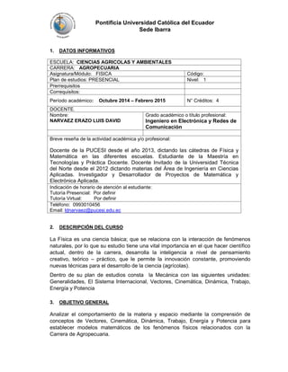 Pontificia Universidad Católica del Ecuador 
Sede Ibarra 
1. DATOS INFORMATIVOS 
ESCUELA: CIENCIAS AGRICOLAS Y AMBIENTALES 
CARRERA: AGROPECUARIA 
Asignatura/Módulo: FISICA Código: 
Plan de estudios: PRESENCIAL Nivel: 1 
Prerrequisitos 
Correquisitos: 
Período académico: Octubre 2014 – Febrero 2015 N° Créditos: 4 
DOCENTE. 
Nombre: 
NARVAEZ ERAZO LUIS DAVID 
Grado académico o título profesional: 
Ingeniero en Electrónica y Redes de 
Comunicación 
Breve reseña de la actividad académica y/o profesional: 
Docente de la PUCESI desde el año 2013, dictando las cátedras de Física y 
Matemática en las diferentes escuelas. Estudiante de la Maestría en 
Tecnologías y Práctica Docente. Docente Invitado de la Universidad Técnica 
del Norte desde el 2012 dictando materias del Área de Ingeniería en Ciencias 
Aplicadas. Investigador y Desarrollador de Proyectos de Matemática y 
Electrónica Aplicada. 
Indicación de horario de atención al estudiante: 
Tutoría Presencial: Por definir 
Tutoría Virtual: Por definir 
Teléfono: 0993010456 
Email: ldnarvaez@pucesi.edu.ec 
2. DESCRIPCIÓN DEL CURSO 
La Física es una ciencia básica; que se relaciona con la interacción de fenómenos 
naturales, por lo que su estudio tiene una vital importancia en el que hacer científico 
actual, dentro de la carrera, desarrolla la inteligencia a nivel de pensamiento 
creativo, teórico – práctico, que le permite la innovación constante, promoviendo 
nuevas técnicas para el desarrollo de la ciencia (agrícolas). 
Dentro de su plan de estudios consta la Mecánica con las siguientes unidades: 
Generalidades, El Sistema Internacional, Vectores, Cinemática, Dinámica, Trabajo, 
Energía y Potencia 
3. OBJETIVO GENERAL 
Analizar el comportamiento de la materia y espacio mediante la comprensión de 
conceptos de Vectores, Cinemática, Dinámica, Trabajo, Energía y Potencia para 
establecer modelos matemáticos de los fenómenos físicos relacionados con la 
Carrera de Agropecuaria. 
 