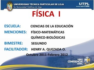 FÍSICA I
ESCUELA:   CIENCIAS DE LA EDUCACIÓN
MENCIONES: FÍSICO-MATEMÁTICAS
             QUÍMICO-BIOLÓGICAS
BIMESTRE:    SEGUNDO
FACILITADOR: HENRY A. QUEZADA O.
           Octubre 2011-Febrero 2012
 