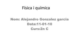 Física i química  Nom: Alejandro Gonzalezgarcia Data:11-01-10 Curs:2n C 