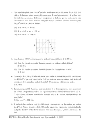 4. Uma menina aplica uma for¸ca F paralela ao eixo Ox sobre um tren´o de 10, 0 kg que
est´a se deslocando sobre a superf´ıcie congelada de um lago pequeno. `A medida que
ela controla a velocidade do tren´o, o componente x da for¸ca que ela aplica varia com
a coordenada x do modo indicado na ﬁgura abaixo. Calcule o trabalho realizado pela
for¸ca F quando o tren´o se desloca
(a) de x = 0 a x = 8, 0 m;
(b) de x = 8, 0 m a x = 12, 0 m;
(c) de x = 0 a x = 12, 0 m.
0 2 4 6 8 10 12
0
2
4
6
8
10
Fx
(N)
x (m)
5. Uma for¸ca de 800 N estica uma certa mola at´e uma distˆancia de 0, 200 m.
(a) Qual ´e a energia potencial da mola quando ela est´a esticada 0, 200 m?
R: 80, 00 J
(b) Qual ´e a energia potencial da mola quando ela ´e comprimida 5, 0 cm?
R: 5, 0 J.
6. Um queijo de 1, 20 kg ´e colocado sobre uma mola de massa desprez´ıvel e constante
k = 1800 N/m que est´a comprimida 15, 0 cm. At´e que altura acima da posi¸c˜ao inicial
o queijo se eleva quando a mola ´e liberada? (O queijo n˜ao est´a preso a mola).
R: 1, 72 m.
7. Tarzan, que pesa 688 N, decide usar um cip´o de 18 m de comprimento para atravessar
um abismo. Do ponto de partida at´e o ponto mais baixo da trajet´oria ele desce 3, 2 m.
O cip´o ´e capaz de resitir a uma for¸ca m´axima de 950 N. Tarzan consegue chegar ao
outro lado?
R: Sim pois T = 932, 6N.
8. A corda da ﬁgura abaixo tem L = 120 cm de comprimento e a distˆancia d at´e o pino
ﬁxo P ´e de 75 cm. Quando a bola ´e liberada, a partir do repouso na posi¸c˜ao indicada
na ﬁgura, descreve a trajet´oria indicada pela linha tracejada. Qual ´e a velocidade da
bola
FEP2195 - F´ısica Geral e Experimental para Engenharia I - 01/2008 2
 