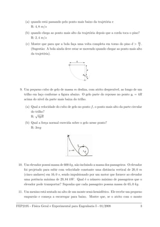 (a) quando est´a passando pelo ponto mais baixo da trajet´oria e
R: 4, 8 m/s
(b) quando chega ao ponto mais alto da trajet´oria depois que a corda toca o pino?
R: 2, 4 m/s
(c) Mostre que para que a bola fa¸ca uma volta completa em torno do pino d > 3L
5
.
(Sugest˜ao: A bola ainda deve estar se movendo quando chegar ao ponto mais alto
da trajet´oria).
L
d
P
r
9. Um pequeno cubo de gelo de massa m desliza, com atrito desprez´ıvel, ao longo de um
trilho em la¸co conforme a ﬁgura abaixo. O gelo parte do repouso no ponto yi = 4R
acima do n´ıvel da parte mais baixa do trilho.
(a) Qual a velocidade do cubo de gelo no ponto f, o ponto mais alto da parte circular
do trilho?
R:
√
4gR
(b) Qual a for¸ca normal exercida sobre o gelo nesse ponto?
R: 3mg
10. Um elevador possui massa de 600 kg, n˜ao incluindo a massa dos passageiros. O elevador
foi projetado para subir com velocidade constante uma distˆancia vertical de 20, 0 m
(cinco andares) em 16, 0 s, sendo impulsionado por um motor que fornece ao elevador
uma potˆencia m´axima de 29, 84 kW. Qual ´e o n´umero m´aximo de passageiros que o
elevador pode transportar? Suponha que cada passageiro possua massa de 65, 0 kg.
11. Um menino est´a sentado no alto de um monte semi-hemisf´erico. Ele recebe um pequeno
empurr˜ao e come¸ca a escorregar para baixo. Mostre que, se o atrito com o monte
FEP2195 - F´ısica Geral e Experimental para Engenharia I - 01/2008 3
 