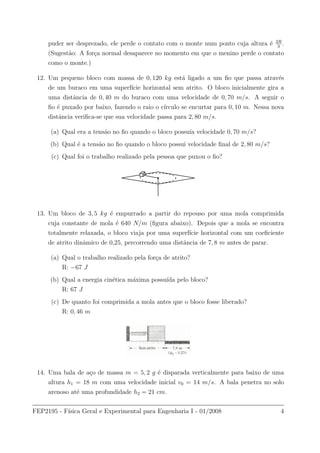 puder ser desprezado, ele perde o contato com o monte num ponto cuja altura ´e 2R
3
.
(Sugest˜ao: A for¸ca normal desaparece no momento em que o menino perde o contato
como o monte.)
12. Um pequeno bloco com massa de 0, 120 kg est´a ligado a um ﬁo que passa atrav´es
de um buraco em uma superf´ıcie horizontal sem atrito. O bloco inicialmente gira a
uma distˆancia de 0, 40 m do buraco com uma velocidade de 0, 70 m/s. A seguir o
ﬁo ´e puxado por baixo, fazendo o raio o c´ırculo se encurtar para 0, 10 m. Nessa nova
distˆancia veriﬁca-se que sua velocidade passa para 2, 80 m/s.
(a) Qual era a tens˜ao no ﬁo quando o bloco possu´ıa velocidade 0, 70 m/s?
(b) Qual ´e a tens˜ao no ﬁo quando o bloco possui velocidade ﬁnal de 2, 80 m/s?
(c) Qual foi o trabalho realizado pela pessoa que puxou o ﬁo?
13. Um bloco de 3, 5 kg ´e empurrado a partir do repouso por uma mola comprimida
cuja constante de mola ´e 640 N/m (ﬁgura abaixo). Depois que a mola se encontra
totalmente relaxada, o bloco viaja por uma superf´ıcie horizontal com um coeﬁciente
de atrito dinˆamico de 0,25, percorrendo uma distˆancia de 7, 8 m antes de parar.
(a) Qual o trabalho realizado pela for¸ca de atrito?
R: −67 J
(b) Qual a energia cin´etica m´axima possu´ıda pelo bloco?
R: 67 J
(c) De quanto foi comprimida a mola antes que o bloco fosse liberado?
R: 0, 46 m
14. Uma bala de a¸co de massa m = 5, 2 g ´e disparada verticalmente para baixo de uma
altura h1 = 18 m com uma velocidade inicial v0 = 14 m/s. A bala penetra no solo
arenoso at´e uma profundidade h2 = 21 cm.
FEP2195 - F´ısica Geral e Experimental para Engenharia I - 01/2008 4
 