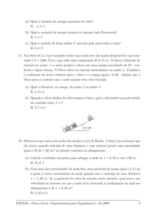 (a) Qual a varia¸c˜ao da energia mecˆanica da bala?
R: −1, 4 J
(b) Qual a varia¸c˜ao da energia interna do sistema bala-Terra-areia?
R: 1, 4 J
(c) Qual o m´odulo da for¸ca m´edia F exercida pela areia sobre a bala?
R: 6, 8 N
15. Um bloco de 2, 1 kg ´e mantido contra uma mola leve (de massa desprez´ıvel) cuja cons-
tante ´e k = 2400 N/m e que sofre uma compress˜ao de 0, 15 m. O bloco ´e liberado do
repouso no ponto i e a mola projeta o bloco por uma rampa ascendente de 25◦
, con-
forme a ﬁgura abaixo. O bloco entra em repouso momentˆaneo no ponto f. Considere
o coeﬁciente de atrito cin´etico entre o bloco e a rampa igual a 0, 20. Admita que o
bloco perca o contato com a mola quando esta est´a relaxada.
(a) Qual a distˆancia, na rampa, do ponto f ao ponto i?
R: 2, 17 m
(b) Quando o bloco desliza de volta rampa a baixo, qual a velocidade no ponto m´edio
do caminho entre f e i?
R: 3, 7 m/s
16. Observa-se que uma certa mola n˜ao obedece `a Lei de Hooke. A for¸ca (em newtons) que
ela exerce quando esticada de uma distˆancia x (em metros) possui uma intensidade
igual a 52, 8x + 38, 4x2
na dire¸c˜ao contr´aria ao alongamento.
(a) Calcule o trabalho necess´ario para alongar a mola de x = 0, 50 m at´e 1, 00 m.
R: 31, 0 J
(b) Com uma das extremidades da mola ﬁxa, uma part´ıcula de massa igual a 2, 17 kg
´e presa `a outra extremidade da mola quando esta ´e esticada de uma distˆancia
x = 1, 00 m. Se a part´ıcula for solta do repouso neste instante, qual ser´a a sua
velocidade no instante em que a mola tiver retornado `a conﬁgura¸c˜ao na qual seu
alongamento ´e de x = 0, 50 m?
R: 5, 34 m/s
FEP2195 - F´ısica Geral e Experimental para Engenharia I - 01/2008 5
 