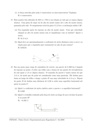 (c) A for¸ca exercida pela mola ´e conservativa ou n˜ao-conservativa? Explique.
R: ´e conservativa
17. Dois montes tˆem altitudes de 850 m e 750 m em rela¸c˜ao ao vale que os separa (ﬁgura
abaixo). Uma pista de esqui vai do alto do monte maior at´e o alto do monte menor,
passando pelo vale. O comprimento total da pista ´e 3, 2 km e a inclina¸c˜ao m´edia ´e 30◦
.
(a) Um esquiador parte do repouso no alto do monte maior. Com que velocidade
chegar´a ao alto do monte menor sem se impulsionar com os bast˜oes? Ignore o
atrito.
R: 44, 3 m/s
(b) Qual deve ser aproximadamente o coeﬁciente de atrito dinˆamico entre a neve e os
esquis para que o esquiador pare exatamente no alto do pico menor?
R: 0,03125
18. Em um posto para carga de caminh˜oes do correio, um pacote de 0, 200 kg ´e largado
do repouso no ponto A sobre um trilho com a forma de um quarto de circunferˆencia
de raio igual a 1, 6 m (ﬁgura abaixo). O tamanho do pacote ´e muito menor do que
1, 6 m, de modo que ele pode ser considerado como uma part´ıcula. Ele desliza para
baixo ao longo do trilho e atinge o ponto B com uma velocidade de 4, 8 m/s. Depois
do ponto B ele desliza uma distˆancia de 3, 00 m sobre uma superf´ıcie horizontal at´e
parar no ponto C.
(a) Qual ´e o coeﬁciente de atrito cin´etico entre o pacote e a superf´ıcie horizontal?
R: 0,392
(b) Qual ´e o trabalho realizado pela for¸ca de atrito ao longo do arco circular do ponto
A ao ponto B?
R: −0, 832 J
FEP2195 - F´ısica Geral e Experimental para Engenharia I - 01/2008 6
 