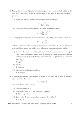 19. Uma pedra de peso ω ´e jogada verticalmente para cima com velocidade inicial v0. Se
uma for¸ca constante f devido a resistˆencia do ar age sobre a pedra durante todo o
percurso,
(a) mostre que a altura m´axima atingida pela pedra ´e dada por
h =
v0
2
2g(1 + f/ω)
(b) Mostre que a velocidade da pedra ao chegar ao solo ´e dada por
v = v0
ω − f
ω + f
1/2
20. A energia potencial de uma mol´ecula diatˆomica (H2 ou O2, por exemplo) ´e dada por
U =
A
r12
−
B
r6
onde r ´e a distˆancia entre os ´atomos que formam a mol´ecula e A e B s˜ao constantes
positivas. Esta energia potencial se deve `a for¸ca que mant´em os ´atomos unidos.
(a) Calcule a distˆancia de equil´ıbrio, isto ´e, a distˆancia entre os ´atomos para a qual
a for¸ca a que est˜ao submetidos ´e zero. Veriﬁque se a for¸ca ´e repulsiva (os ´atomos
tendem a se separar) ou atrativa (os ´atomos tendem a se aproximar) se a distˆancia
entre eles ´e
R: 2A
B
1/6
(b) menor e
R: repulsiva
(c) maior que a distˆancia de equil´ıbrio.
R: de atra¸c˜ao
21. A energia potencial de uma part´ıcula de massa m = 0, 5 kg que se move ao longo do
eixo x (x > 0) ´e dada por
U(x) =
1
x2
−
2
x
com U em Joules e x em metros.
(a) Esboce o gr´aﬁco de U(x).
(b) Determine a for¸ca F(x) que age sobre a part´ıcula.
R: F(x) = 2
x3 − 2
x2
(c) Qual o valor de x0 correspondente ao ponto de equil´ıbrio?
R: x0 = 1 m
FEP2195 - F´ısica Geral e Experimental para Engenharia I - 01/2008 7
 