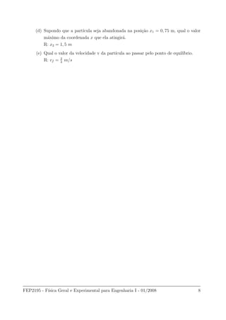 (d) Supondo que a part´ıcula seja abandonada na posi¸c˜ao x1 = 0, 75 m, qual o valor
m´aximo da coordenada x que ela atingir´a.
R: x2 = 1, 5 m
(e) Qual o valor da velocidade v da part´ıcula ao passar pelo ponto de equil´ıbrio.
R: vf = 2
3
m/s
FEP2195 - F´ısica Geral e Experimental para Engenharia I - 01/2008 8
 