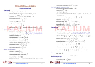  
www.kaliumacademia.com   -1- 
FÍSICA MÉDICA (curso 2012-2013)
Formulario Resumen
Ondas mecánicas
Ecuación general:  )
·sen(
)
,
( kx
t
A
t
x
y 

  
Velocidad vibración:  )
·cos(
)
,
(
)
(
v kx
t
A
dt
t
x
dy
t 



 ;  
·
vmax A

  
Aceleración:  )
(
sen
·
)
,
(
v
)
(
a 2
kx
t
A
dt
t
x
d
t 




 ;  2
max ·
a 
A

  
Relación entre magnitudes: 
T
f
1
 ; 
T


2
  
Velocidad de propagación:  f
T
·
c 


  
Energía de una onda:  2
2
2
2 mA
f
E 
  
Intensidad de una onda: 
S
t
E
S
P
I
·

  
Efecto Doppler:  F
foco
obs
O f
f
v
v
v
v



; medida de la velocidad sanguínea: 

cos
2
·
F
S
f
f
v
v

  
Elementos de acústica física
Velocidad del sonido en los gases: 


 P
M
T
R
v
·
·
·

  
Onda de presión:   
kx
t
A
c
P 

 

 cos
·
·
· ;  
 ·
·
· A
c
Pmzx 
  
Impedancia acústica:  c
Z ·

  
Intensidad sonora:  2
2
2
2
·
·
2
1
·
·
·
2
1


 A
Z
A
c
I 
  
Atenuación de ondas tridimensionales:  2
1
2
2
2
1
r
r
I
I
  
Absorción de ondas (ley de Lambert‐Beer):  x
e
I
I ·
0· 

  
Coeficiente de reflexión: 
 
 2
2
1
2
2
1
0 Z
Z
Z
Z
I
I
R r



  
Coeficiente de transmisión:  R
I
I
T t


 1
0
 
Elementos de acústica físiológica
Tono:  







700
1
ln
01048
,
1127
f
m  
Nivel de intensidad sonora:  12
10
·log
10
)
dB
( 

f
I
S  
Sonoridad:  12
1000
10
·log
10
)
( 
 Hz
I
fon
S  
Ondas estacionarias:  )
)·sen(
(
)
,
( t
x
A
t
x
y r 
 ; Amplitud resultante:  )
cos(
2
)
( kx
A
x
Ar   
 
www.kaliumacademia.com    -2- 
Condición de resonancia:   
4
1
2


 n
L     ,...
3
,
2
,
1
,
0

n  
Óndas electromagnéticas y radiaciones ionizantes
Energía de la radiación electromagnética:  
h
E   
Radiación:  4
·
·
· T
S
e
t
Q
I 



  
Ley de Wien:  cte
T
máx 
·
  
Ley de la desintegración radiactiva:  t
e
N
N ·
0 · 

 ;  t
e
n
n ·
0 · 

 ;  t
e
m
m ·
0 · 

 ;  t
e
A
A ·
0· 

  
Actividad:  N
A ·

  
Periodo de semidesintegración (semivida): 

2
ln
2 2
1
0


 t
N
N  
Vida media 


1
0



e
N
N  
Desintegración α ( He
4
2 ):    

 
 Y
X A
z
A
Z
4
2  
Desintegración β-
 ( 


 e
p
n ):  
 

 
 Y
X A
Z
A
Z 1  
Desintegración β+
 ( 


 e
n
p ):  
 

 
 Y
X A
Z
A
Z 1  
Relajación γ (emisión de radiación):  

 X
X A
Z
A
Z
*
 
Óptica geométrica
Índice de refracción: 
v
c
n   
Reflexión:  r
i ˆ
ˆ   
Refracción, Ley de Snell:  r
n
i
n ˆ
·sen
ˆ
·sen 2
1  . Ángulo límite: 
1
2
lim arcsen
ˆ
º
90
ˆ
n
n
i
r 

  
Dioptrio esférico: 
R
n
n
d
n
d
n 1
2
1
1
2
2 

 ; 
1
2
1
n
n
n
R
f


 ; 
1
2
2
´
n
n
n
R
f

 ; 
1
2
2
1
·
·
´
d
n
d
n
y
y
AL 
  
Dioptrio plano ( 

R ): 
1
1
2
2
d
n
d
n
 ;  1
·
·
´
1
2
2
1



d
n
d
n
y
y
AL  
Espejos esféricos ( )
1
2 n
n 
 : 
R
d
d
2
1
1
1
2

 ; 
2
´
R
f
f 
 ; 
1
2
´
d
d
y
y
AL 

  
Espejo plano ( 

R   )
1
2 n
n 
 :  1
2 d
d 
 ;  1
·
·
´
1
2
2
1



d
n
d
n
y
y
AL  
Ecuación del constructor de lentes:  











2
1
1
1
2
1
2
1
1
1
1
R
R
n
n
n
d
d
 
Lentes delgadas: 
´
1
1
1
1
2 f
d
d

 ;  ´
f
f 
 ; 
1
2
´
d
d
y
y
AL 
 ;   potencia: 
´
1
f

  
El ojo como sistema óptico
 lente
ojo
total 

 
  
Poder de acomodación:  relajado
ado
aco
A
P 
 
 mod
.
.  
Biomécanica del sólido rígido
Fuerza:  a
m
F ·
  
Centro de masas:  
 i
i
CM r
m
M
R ·
1
 
 