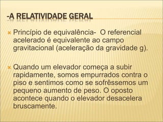 -A RELATIVIDADE GERAL
 Princípio de equivalência- O referencial
acelerado é equivalente ao campo
gravitacional (aceleração da gravidade g).
 Quando um elevador começa a subir
rapidamente, somos empurrados contra o
piso e sentimos como se sofrêssemos um
pequeno aumento de peso. O oposto
acontece quando o elevador desacelera
bruscamente.
 