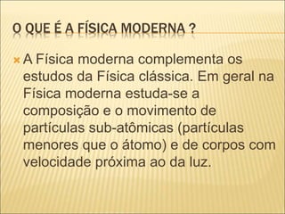 O QUE É A FÍSICA MODERNA ?
 A Física moderna complementa os
estudos da Física clássica. Em geral na
Física moderna estuda-se a
composição e o movimento de
partículas sub-atômicas (partículas
menores que o átomo) e de corpos com
velocidade próxima ao da luz.
 