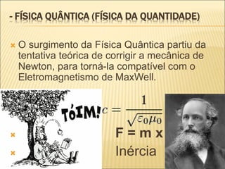 - FÍSICA QUÂNTICA (FÍSICA DA QUANTIDADE)
 O surgimento da Física Quântica partiu da
tentativa teórica de corrigir a mecânica de
Newton, para torná-la compatível com o
Eletromagnetismo de MaxWell.
 F = m x a
 Inércia
 