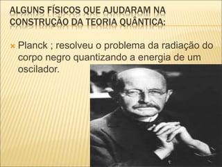 ALGUNS FÍSICOS QUE AJUDARAM NA
CONSTRUÇÃO DA TEORIA QUÂNTICA:
 Planck ; resolveu o problema da radiação do
corpo negro quantizando a energia de um
oscilador.
 