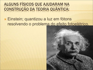 ALGUNS FÍSICOS QUE AJUDARAM NA
CONSTRUÇÃO DA TEORIA QUÂNTICA:
 Einstein; quantizou a luz em fótons
resolvendo o problema do efeito fotoelétrico.
 
