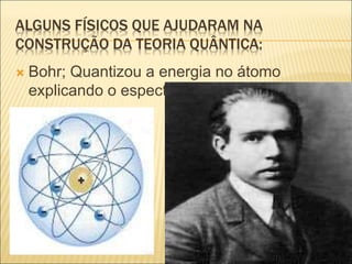 ALGUNS FÍSICOS QUE AJUDARAM NA
CONSTRUÇÃO DA TEORIA QUÂNTICA:
 Bohr; Quantizou a energia no átomo
explicando o espectro de linhas.
 