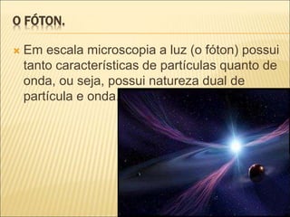 O FÓTON.
 Em escala microscopia a luz (o fóton) possui
tanto características de partículas quanto de
onda, ou seja, possui natureza dual de
partícula e onda.
 