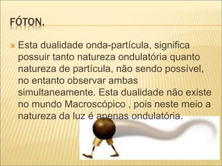 FÓTON.
 Esta dualidade onda-partícula, significa
possuir tanto natureza ondulatória quanto
natureza de partícula, não sendo possível,
no entanto observar ambas
simultaneamente. Esta dualidade não existe
no mundo Macroscópico , pois neste meio a
natureza da luz é apenas ondulatória.
 