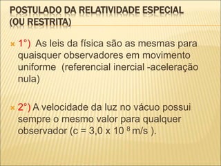 POSTULADO DA RELATIVIDADE ESPECIAL
(OU RESTRITA)
 1°) As leis da física são as mesmas para
quaisquer observadores em movimento
uniforme (referencial inercial -aceleração
nula)
 2°) A velocidade da luz no vácuo possui
sempre o mesmo valor para qualquer
observador (c = 3,0 x 10 8 m/s ).
 