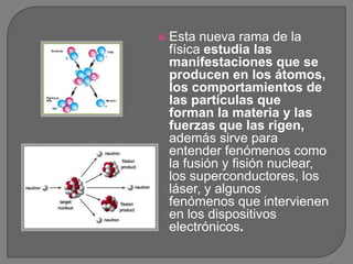    Esta nueva rama de la
    física estudia las
    manifestaciones que se
    producen en los átomos,
    los comportamientos de
    las partículas que
    forman la materia y las
    fuerzas que las rigen,
    además sirve para
    entender fenómenos como
    la fusión y fisión nuclear,
    los superconductores, los
    láser, y algunos
    fenómenos que intervienen
    en los dispositivos
    electrónicos.
 