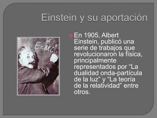  En 1905, Albert
 Einstein, publicó una
 serie de trabajos que
 revolucionaron la física,
 principalmente
 representados por “La
 dualidad onda-partícula
 de la luz” y “La teoría
 de la relatividad” entre
 otros.
 