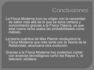La Física Moderna tuvo su origen con la necesidad
  de saber más allá de lo que se tenía certeza y
  conocimiento gracias a la Física Clásica, ya que
  esta nueva rama usaba las probabilidades como
  método.
La teoría cuántica de Max Planck revolucionó la
  Física Moderna que más tarde con la Teoría de la
  Relatividad, alcanzaría otra evolución.
Gracias a la Física Moderna hoy podemos contar
 con avances tecnológicos como los Rayos X, el
 televisor, etcétera.
 