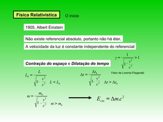 Física Relativística        O início

    1905, Albert Einstein

    Não existe referencial absoluto, portanto não há éter.
    A velocidade da luz é constante independente do referencial
                                                                       1
                                                            γ=              2
                                                                                >1
                                                                           v
    Contração do espaço e Dilatação do tempo                       1
                                                                           c2
           L                                  Δt0        Fator de Lorentz-Fitzgerald
    L0 =                               Δt =
             v2                                 v2
           1 2    L < L0                      1 2    Δt > Δt 0
             c                                  c

            m0
     m=
             v2                                 Ecin = Δm.c 2
           1 2    m > m0
             c
 